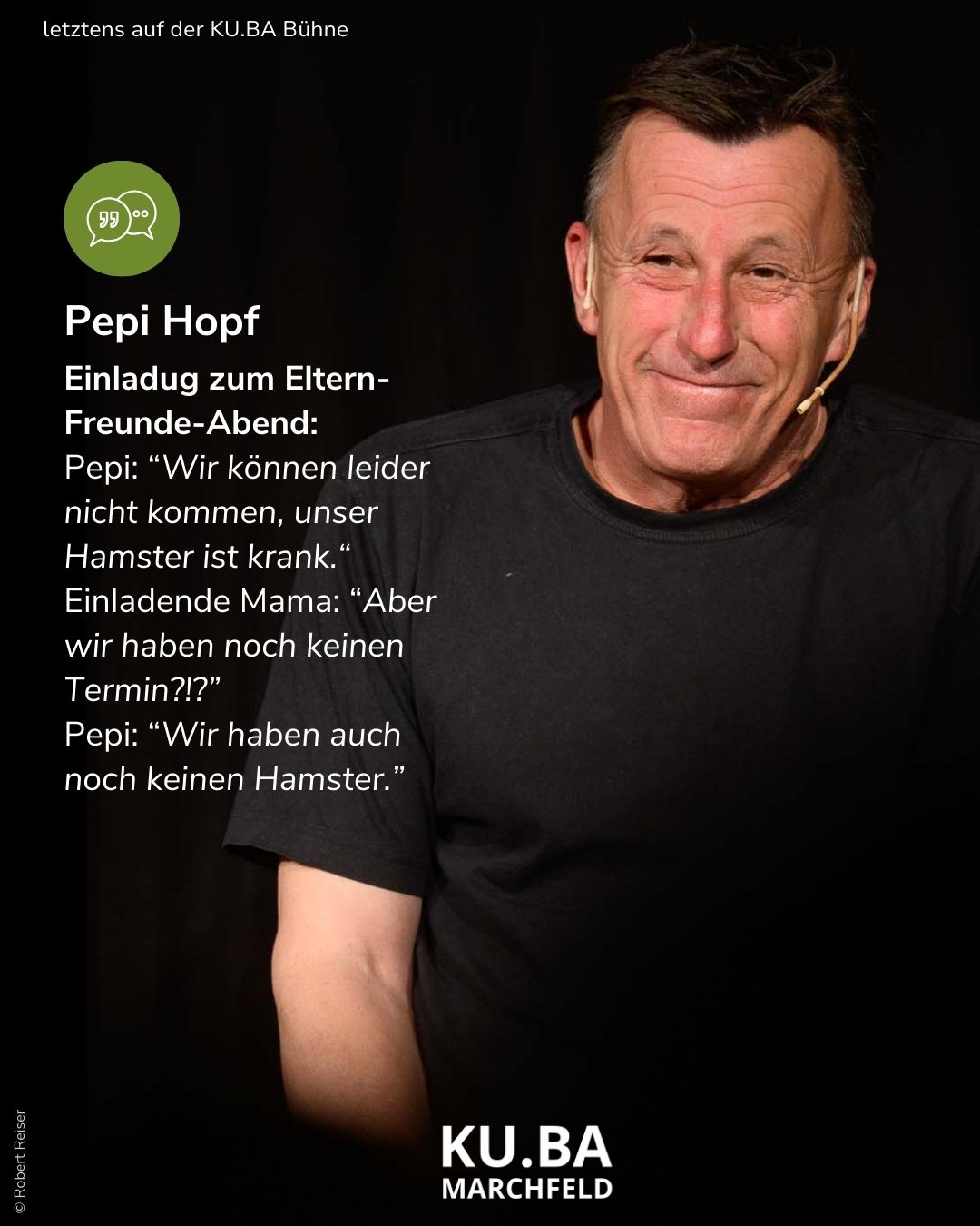 Der bissige Hopf bringt zwei Stunden Lachen in die Eventlocation KU.BA im Marchfeld Pepi Hopf mit einer Ausrede zur Einladung von Eltern-Freunde-Abend: Pepi: Wir können leider nicht kommen, unser Hamster ist krank." Einladende Mama: Aber wir haben noch keine Termin?!?. Pepi: Wir haben auch noch keinen Hamster.