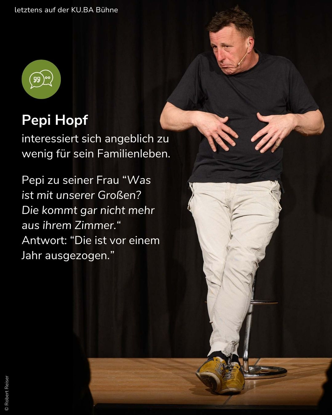 Wenn Pepi Hopf auf der KU.BA Bühne von seinem Familienleben erzählt, wird viel gelacht. Pepi Hopf interessiert sich angeblich zu wenig für sein Familienleben: Pepi zu seiner Frau: "Was ist mit unserer Großen? Die kommt gar nicht mehr aus ihrem Zimmer." Antwort: "Die ist vor einem Jahr ausgezogen."